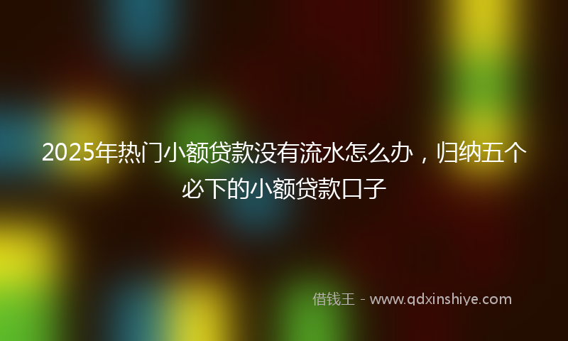 2025年热门小额贷款没有流水怎么办，归纳五个必下的小额贷款口子