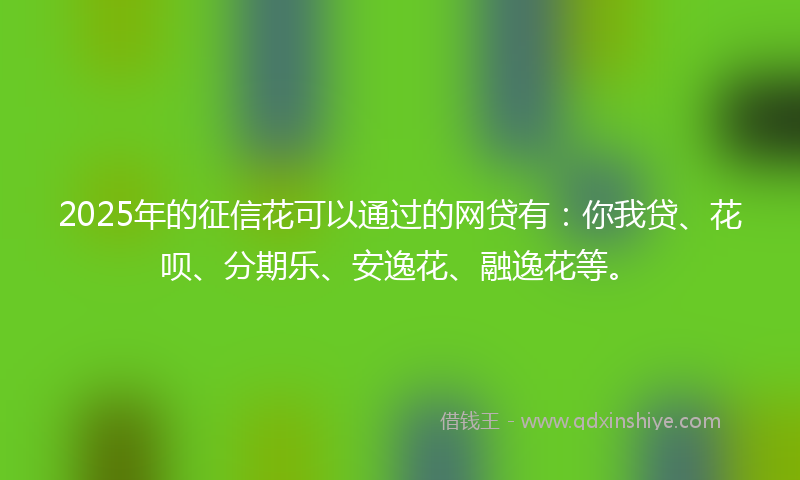 2025年的征信花可以通过的网贷有：你我贷、花呗、分期乐、安逸花、融逸花等。