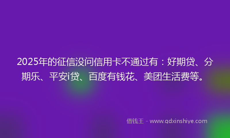 2025年的征信没问信用卡不通过有：好期贷、分期乐、平安i贷、百度有钱花、美团生活费等。