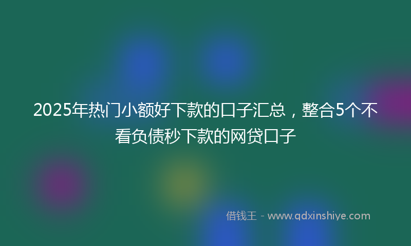 2025年热门小额好下款的口子汇总，整合5个不看负债秒下款的网贷口子