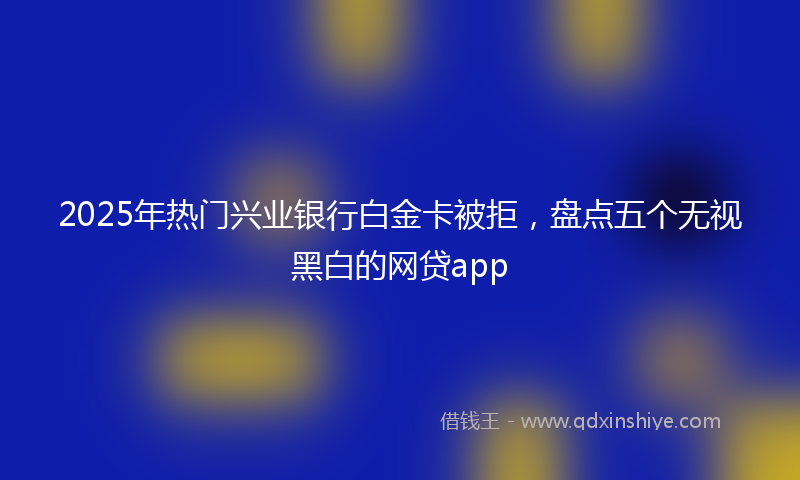2025年热门兴业银行白金卡被拒，盘点五个无视黑白的网贷app