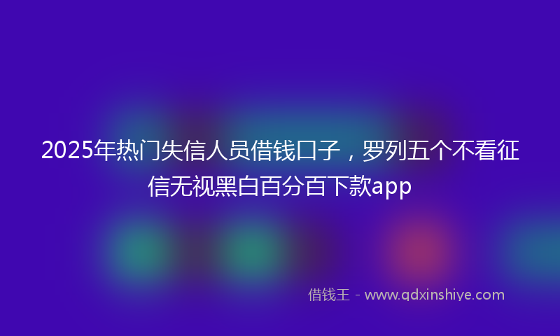 2025年热门失信人员借钱口子，罗列五个不看征信无视黑白百分百下款app