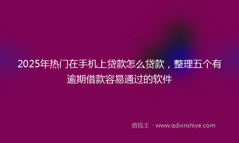 2025年热门在手机上贷款怎么贷款，整理五个有逾期借款容易通过的软件