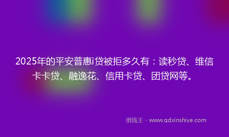 2025年的平安普惠i贷被拒多久有：读秒贷、维信卡卡贷、融逸花、信用卡贷、团贷网等。