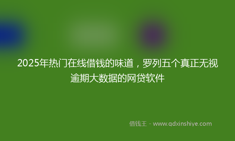 2025年热门在线借钱的味道，罗列五个真正无视逾期大数据的网贷软件