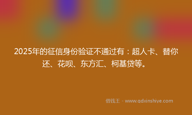 2025年的征信身份验证不通过有：超人卡、替你还、花呗、东方汇、柯基贷等。