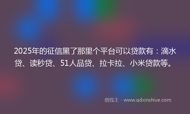2025年的征信黑了那里个平台可以贷款有：滴水贷、读秒贷、51人品贷、拉卡拉、小米贷款等。