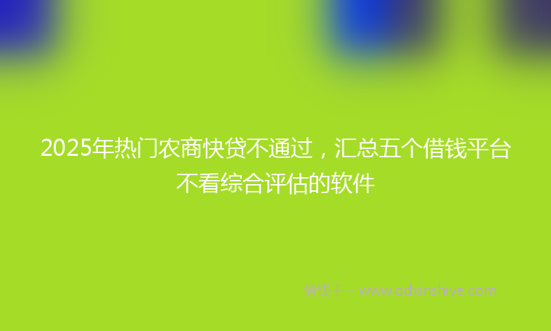 2025年热门农商快贷不通过，汇总五个借钱平台不看综合评估的软件