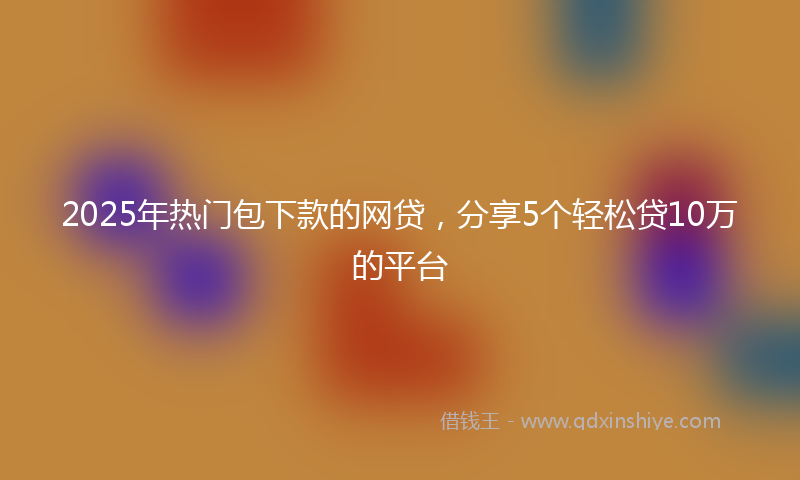 2025年热门包下款的网贷，分享5个轻松贷10万的平台