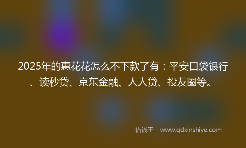 2025年的惠花花怎么不下款了有：平安口袋银行、读秒贷、京东金融、人人贷、投友圈等。