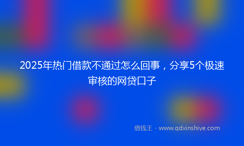2025年热门借款不通过怎么回事，分享5个极速审核的网贷口子