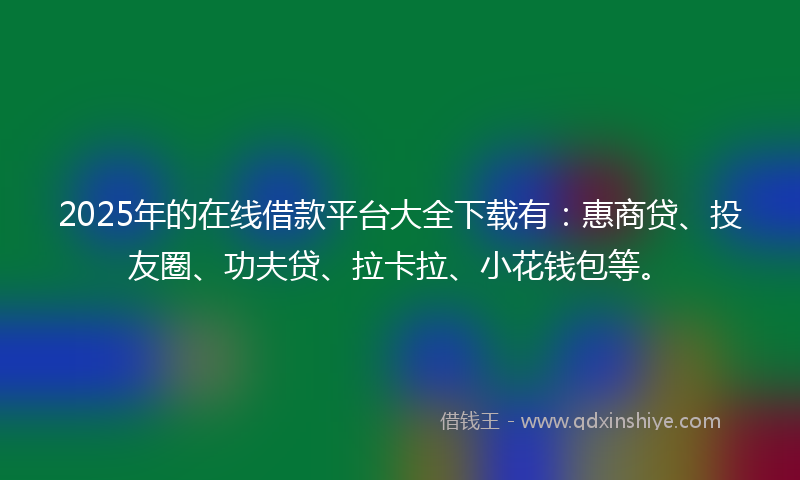 2025年的在线借款平台大全下载有：惠商贷、投友圈、功夫贷、拉卡拉、小花钱包等。