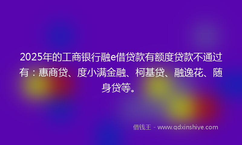 2025年的工商银行融e借贷款有额度贷款不通过有：惠商贷、度小满金融、柯基贷、融逸花、随身贷等。