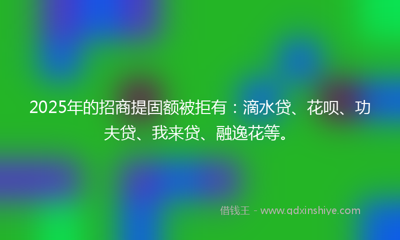 2025年的招商提固额被拒有：滴水贷、花呗、功夫贷、我来贷、融逸花等。