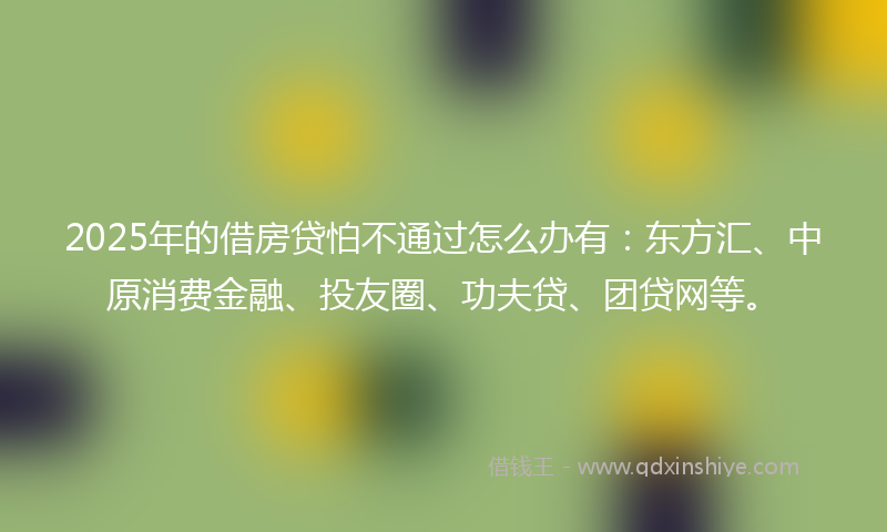 2025年的借房贷怕不通过怎么办有：东方汇、中原消费金融、投友圈、功夫贷、团贷网等。