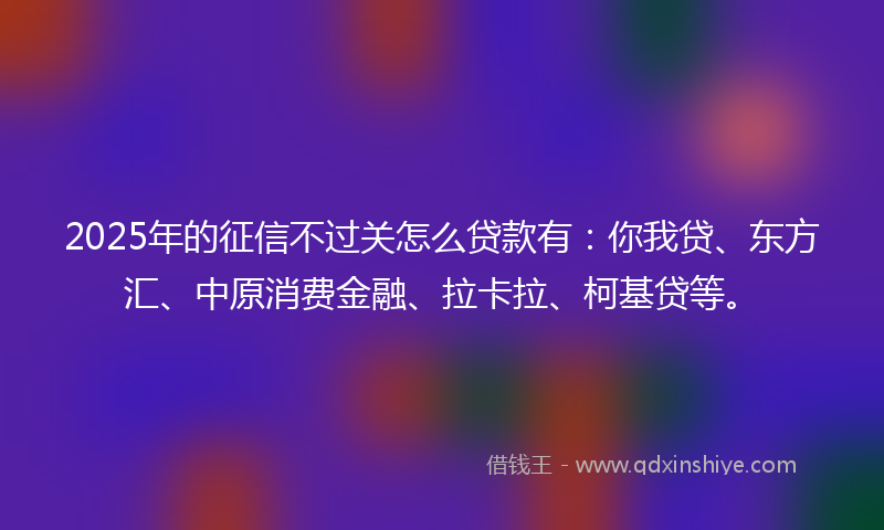 2025年的征信不过关怎么贷款有：你我贷、东方汇、中原消费金融、拉卡拉、柯基贷等。