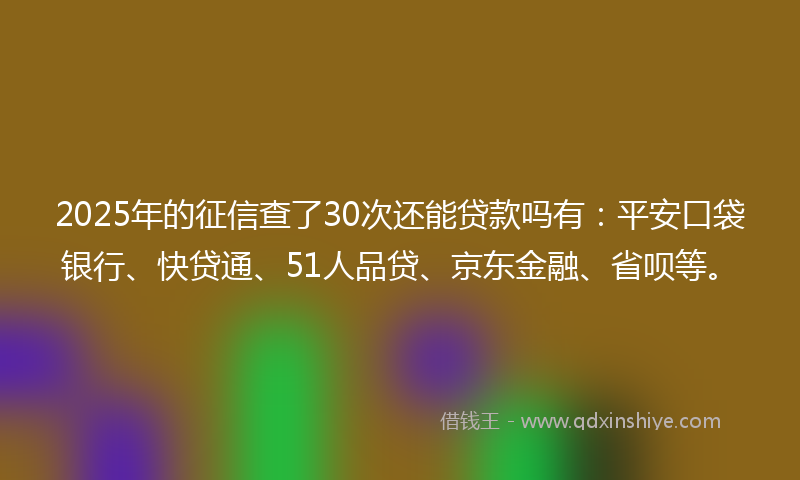 2025年的征信查了30次还能贷款吗有：平安口袋银行、快贷通、51人品贷、京东金融、省呗等。