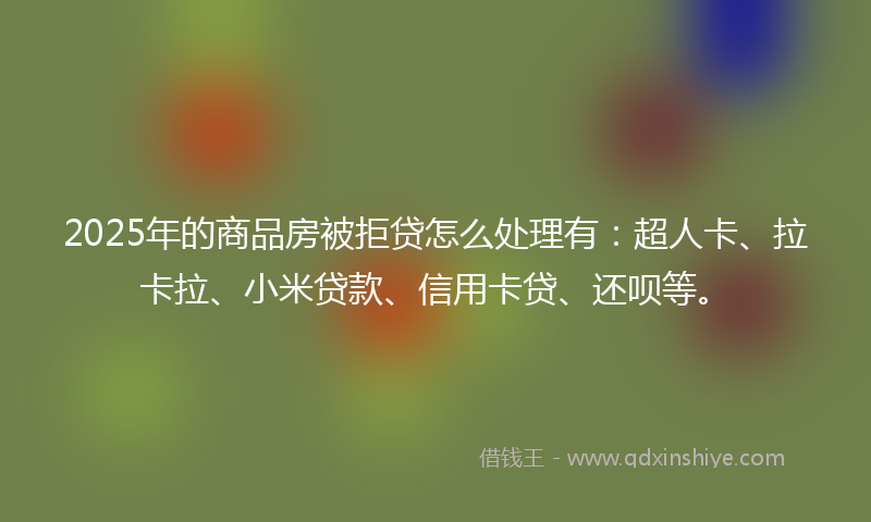 2025年的商品房被拒贷怎么处理有：超人卡、拉卡拉、小米贷款、信用卡贷、还呗等。