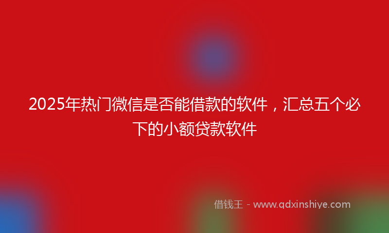 2025年热门微信是否能借款的软件，汇总五个必下的小额贷款软件