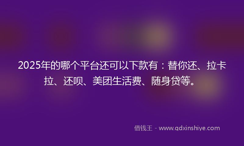 2025年的哪个平台还可以下款有：替你还、拉卡拉、还呗、美团生活费、随身贷等。