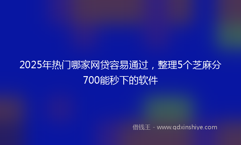 2025年热门哪家网贷容易通过，整理5个芝麻分700能秒下的软件
