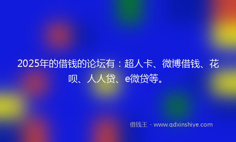 2025年的借钱的论坛有：超人卡、微博借钱、花呗、人人贷、e微贷等。