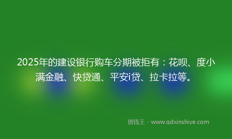 2025年的建设银行购车分期被拒有：花呗、度小满金融、快贷通、平安i贷、拉卡拉等。
