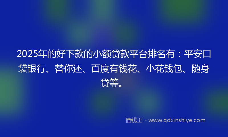 2025年的好下款的小额贷款平台排名有：平安口袋银行、替你还、百度有钱花、小花钱包、随身贷等。