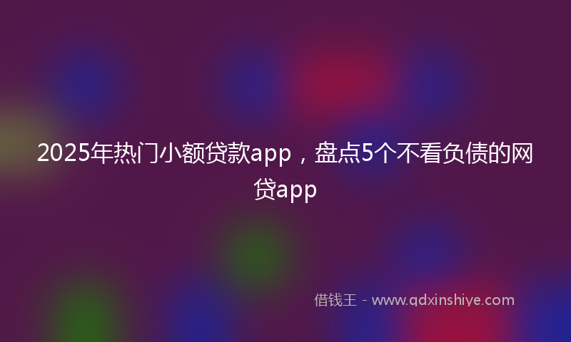 2025年热门小额贷款app，盘点5个不看负债的网贷app