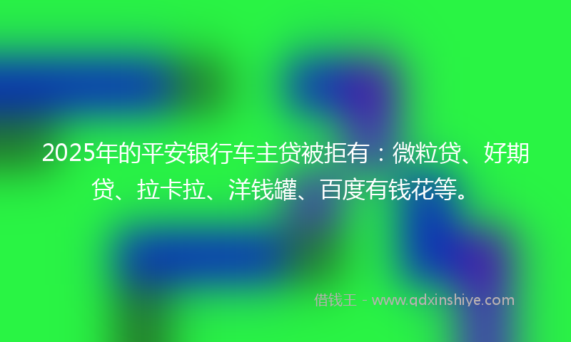 2025年的平安银行车主贷被拒有：微粒贷、好期贷、拉卡拉、洋钱罐、百度有钱花等。