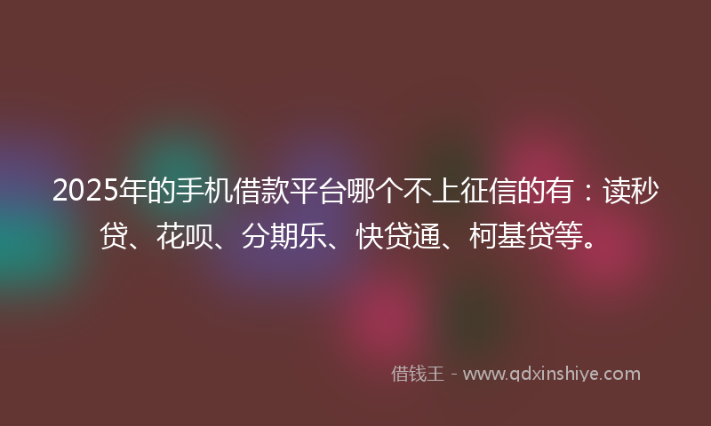 2025年的手机借款平台哪个不上征信的有：读秒贷、花呗、分期乐、快贷通、柯基贷等。