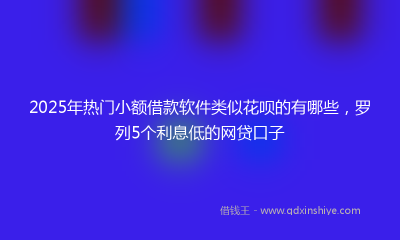 2025年热门小额借款软件类似花呗的有哪些，罗列5个利息低的网贷口子