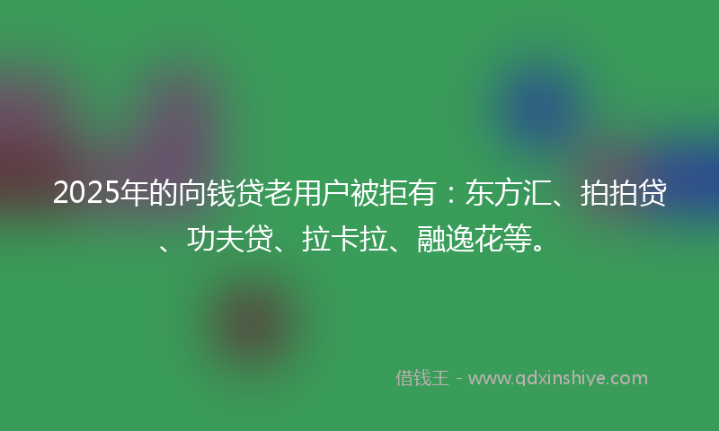 2025年的向钱贷老用户被拒有：东方汇、拍拍贷、功夫贷、拉卡拉、融逸花等。
