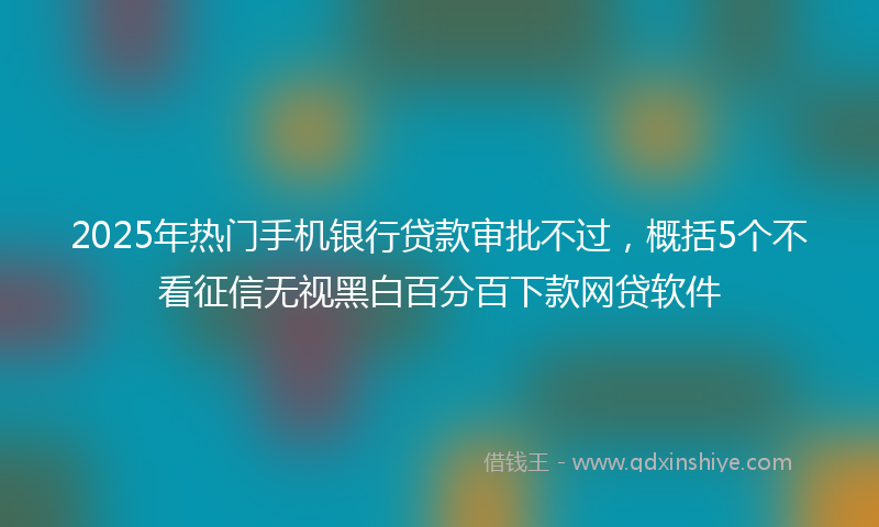 2025年热门手机银行贷款审批不过，概括5个不看征信无视黑白百分百下款网贷软件