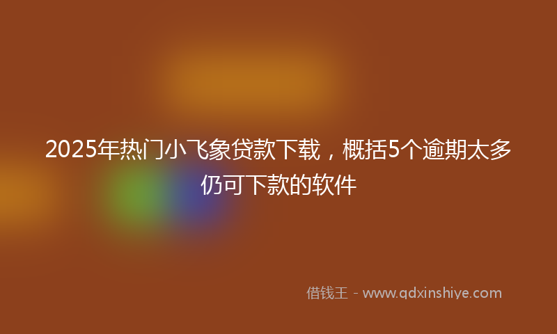 2025年热门小飞象贷款下载，概括5个逾期太多仍可下款的软件