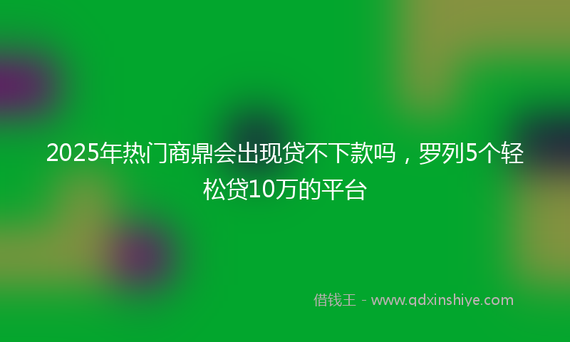 2025年热门商鼎会出现贷不下款吗，罗列5个轻松贷10万的平台
