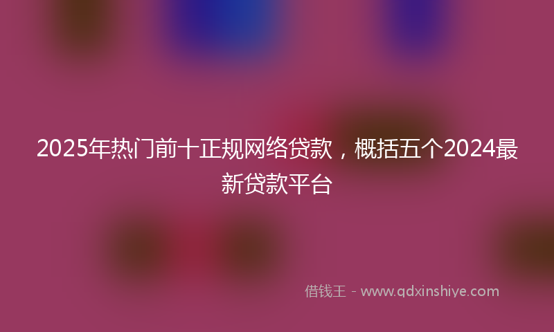2025年热门前十正规网络贷款，概括五个2024最新贷款平台