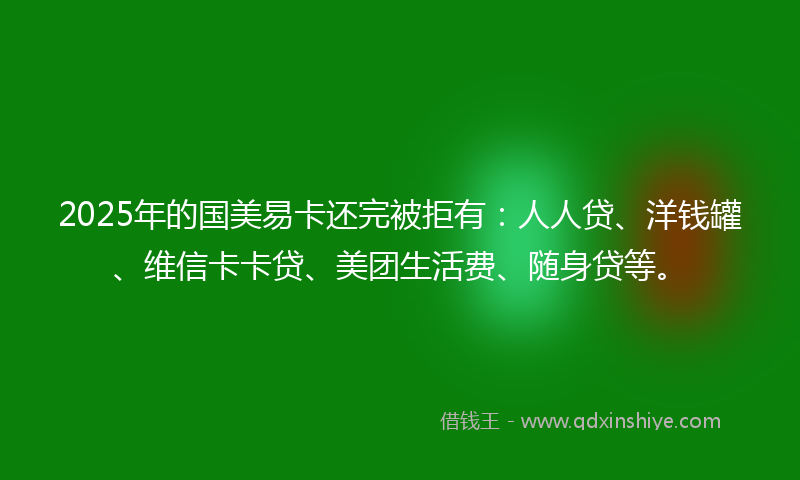 2025年的国美易卡还完被拒有：人人贷、洋钱罐、维信卡卡贷、美团生活费、随身贷等。
