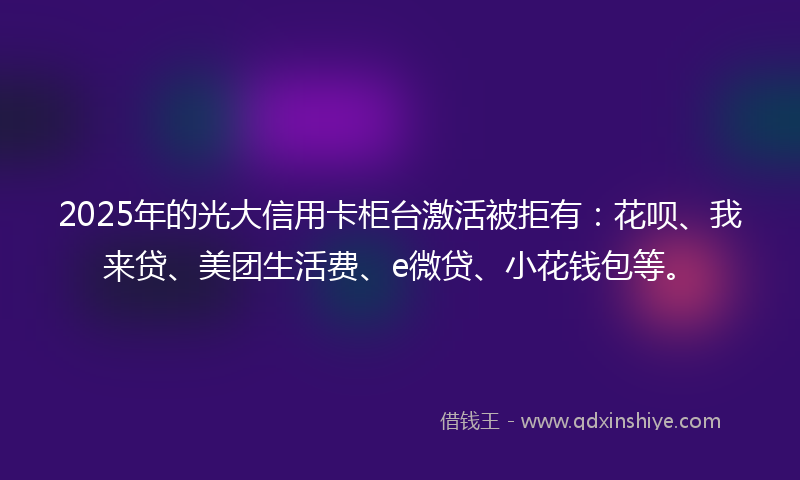 2025年的光大信用卡柜台激活被拒有：花呗、我来贷、美团生活费、e微贷、小花钱包等。