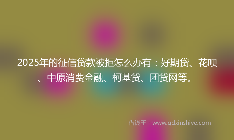 2025年的征信贷款被拒怎么办有：好期贷、花呗、中原消费金融、柯基贷、团贷网等。