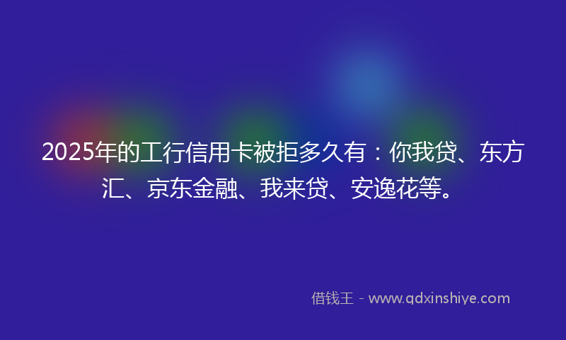 2025年的工行信用卡被拒多久有：你我贷、东方汇、京东金融、我来贷、安逸花等。