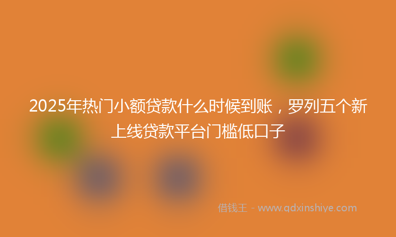 2025年热门小额贷款什么时候到账，罗列五个新上线贷款平台门槛低口子