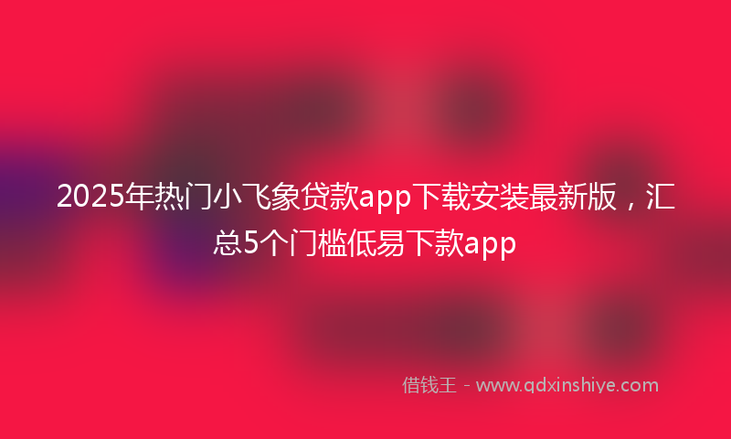 2025年热门小飞象贷款app下载安装最新版，汇总5个门槛低易下款app