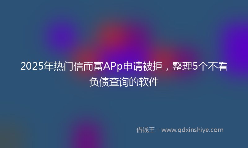 2025年热门信而富APp申请被拒，整理5个不看负债查询的软件