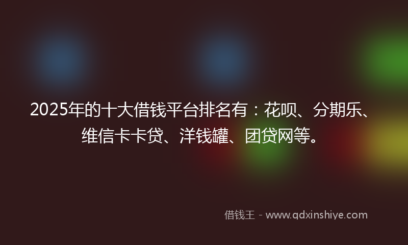 2025年的十大借钱平台排名有：花呗、分期乐、维信卡卡贷、洋钱罐、团贷网等。