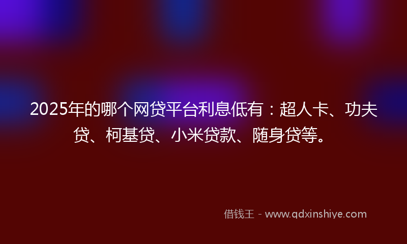 2025年的哪个网贷平台利息低有：超人卡、功夫贷、柯基贷、小米贷款、随身贷等。