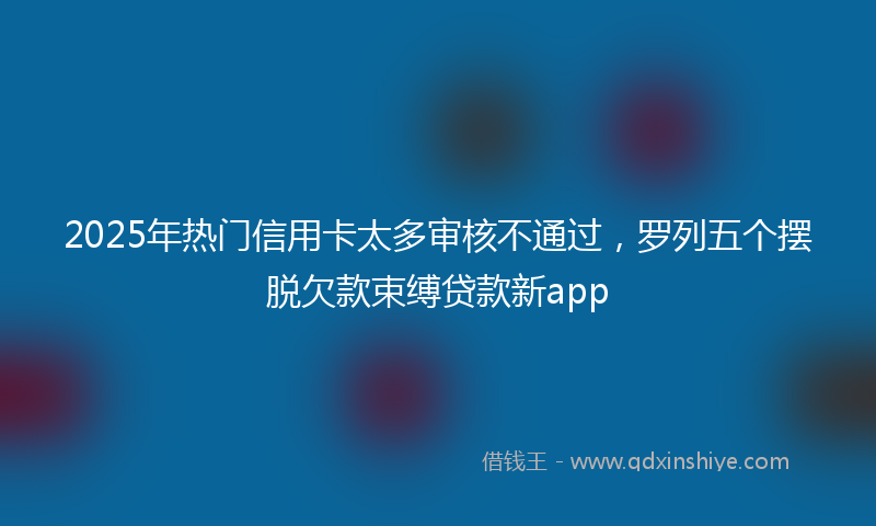 2025年热门信用卡太多审核不通过，罗列五个摆脱欠款束缚贷款新app