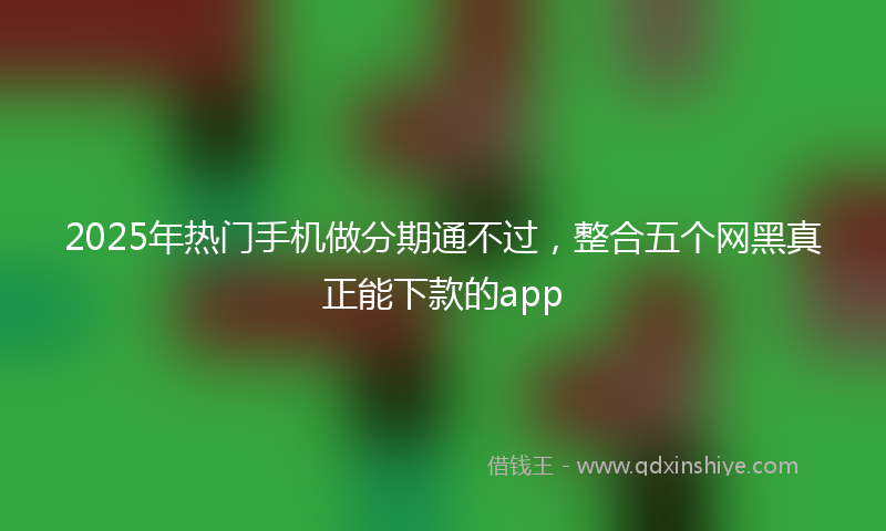 2025年热门手机做分期通不过，整合五个网黑真正能下款的app