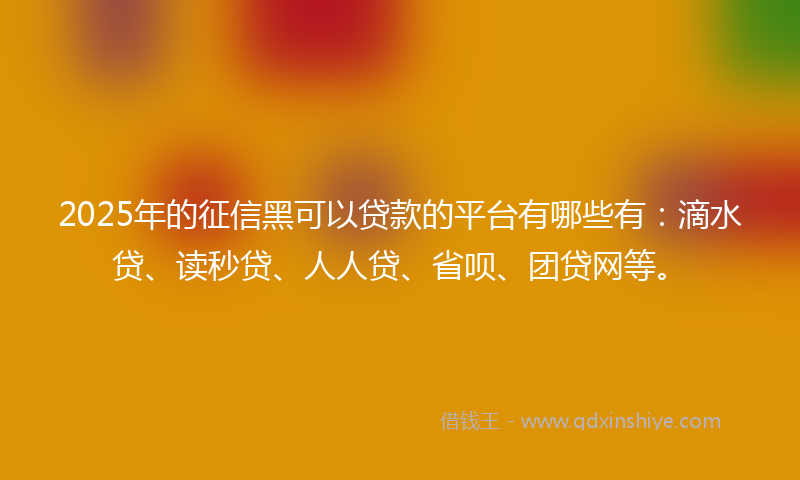 2025年的征信黑可以贷款的平台有哪些有：滴水贷、读秒贷、人人贷、省呗、团贷网等。