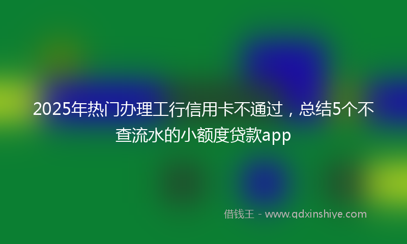 2025年热门办理工行信用卡不通过，总结5个不查流水的小额度贷款app
